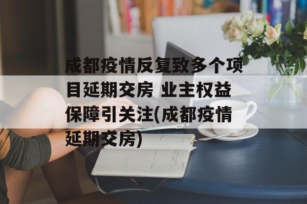 成都疫情反复致多个项目延期交房 业主权益保障引关注(成都疫情延期交房)